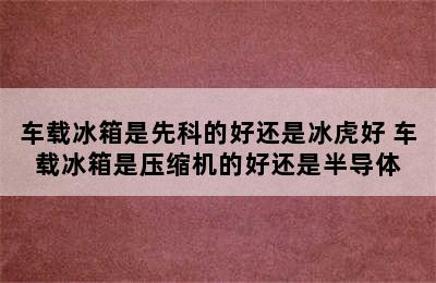 车载冰箱是先科的好还是冰虎好 车载冰箱是压缩机的好还是半导体